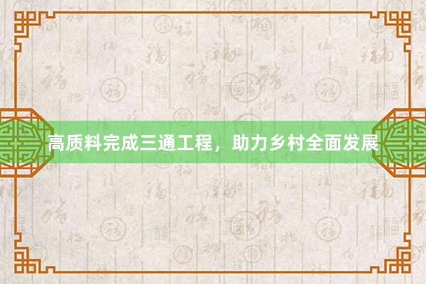 高质料完成三通工程，助力乡村全面发展