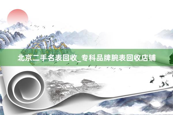 北京二手名表回收_专科品牌腕表回收店铺