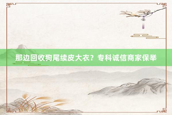 那边回收狗尾续皮大衣？专科诚信商家保举