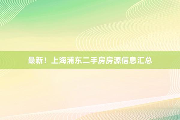 最新！上海浦东二手房房源信息汇总